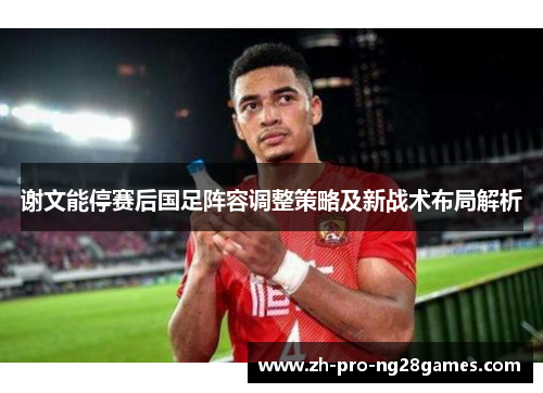 谢文能停赛后国足阵容调整策略及新战术布局解析 谢文能停赛后国足阵容调整策略及新战术布局解析