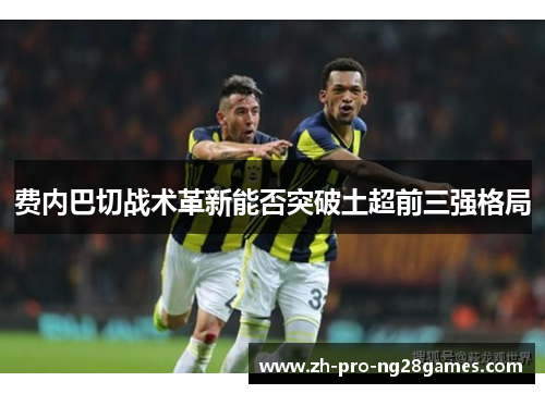 费内巴切战术革新能否突破土超前三强格局 费内巴切战术革新能否突破土超前三强格局