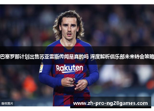 巴塞罗那计划出售苏亚雷斯传闻是真的吗 深度解析俱乐部未来转会策略 巴塞罗那计划出售苏亚雷斯传闻是真的吗 深度解析俱乐部未来转会策略