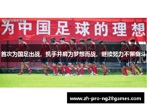 首次为国足出战,携手并肩为梦想而战,继续努力不懈奋斗 首次为国足出战,携手并肩为梦想而战,继续努力不懈奋斗