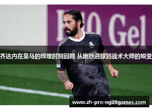 齐达内在皇马的辉煌时刻回顾 从绝妙进球到战术大师的蜕变