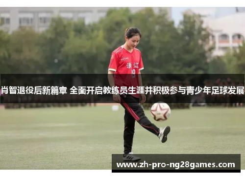 肖智退役后新篇章 全面开启教练员生涯并积极参与青少年足球发展