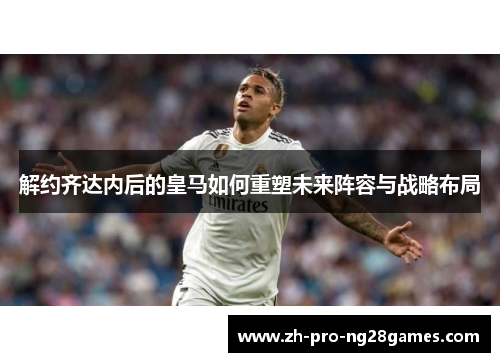 解约齐达内后的皇马如何重塑未来阵容与战略布局