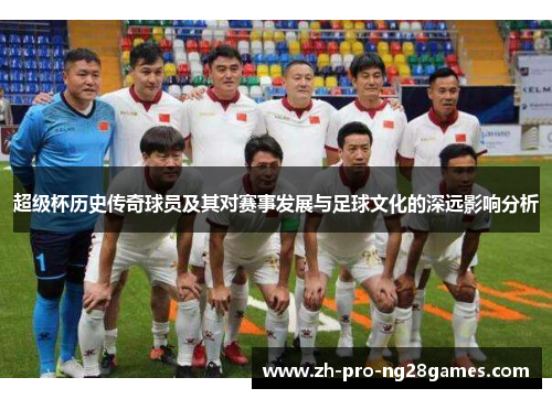 超级杯历史传奇球员及其对赛事发展与足球文化的深远影响分析