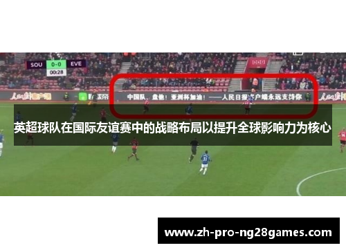 英超球队在国际友谊赛中的战略布局以提升全球影响力为核心