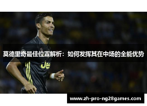 莫德里奇最佳位置解析:如何发挥其在中场的全能优势 莫德里奇最佳位置解析:如何发挥其在中场的全能优势
