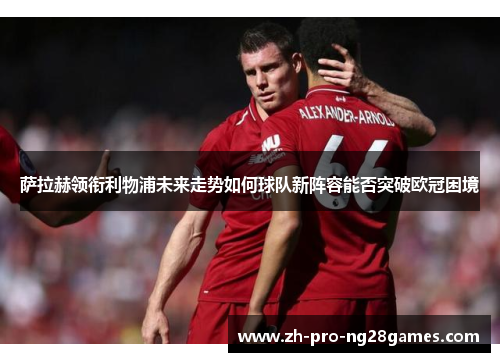 萨拉赫领衔利物浦未来走势如何球队新阵容能否突破欧冠困境 萨拉赫领衔利物浦未来走势如何球队新阵容能否突破欧冠困境