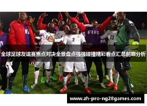 全球足球友谊赛焦点对决全景盘点强强碰撞精彩看点汇总前瞻分析 全球足球友谊赛焦点对决全景盘点强强碰撞精彩看点汇总前瞻分析