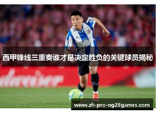 西甲锋线三重奏谁才是决定胜负的关键球员揭秘