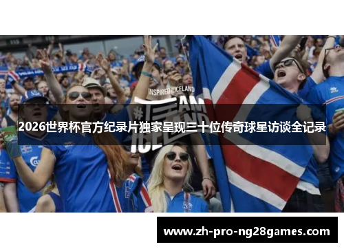 2026世界杯官方纪录片独家呈现三十位传奇球星访谈全记录